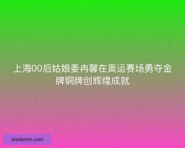 上海00后姑娘姜冉馨在奥运赛场勇夺金牌铜牌创辉煌成就
