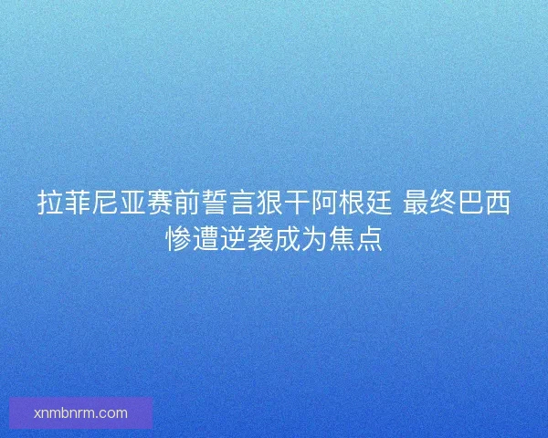拉菲尼亚赛前誓言狠干阿根廷 最终巴西惨遭逆袭成为焦点