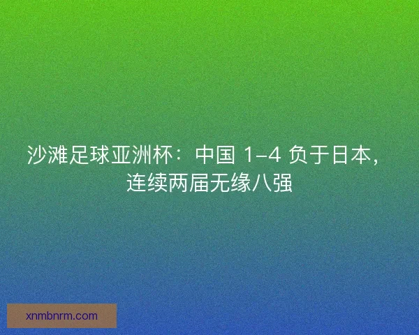 沙滩足球亚洲杯：中国 1-4 负于日本，连续两届无缘八强