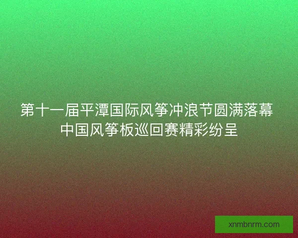 第十一届平潭国际风筝冲浪节圆满落幕 中国风筝板巡回赛精彩纷呈