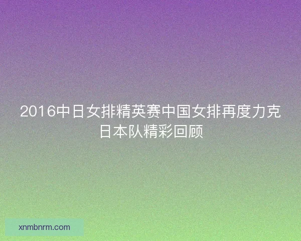 2016中日女排精英赛中国女排再度力克日本队精彩回顾